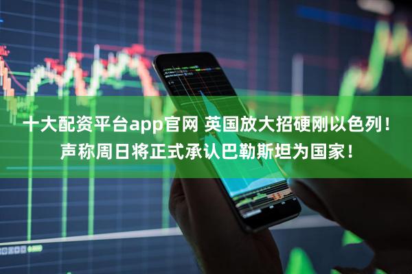 十大配资平台app官网 英国放大招硬刚以色列！声称周日将正式承认巴勒斯坦为国家！