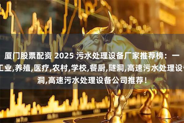 厦门股票配资 2025 污水处理设备厂家推荐榜：一体化,生活,工业,养殖,医疗,农村,学校,餐厨,隧洞,高速污水处理设备公司推荐！