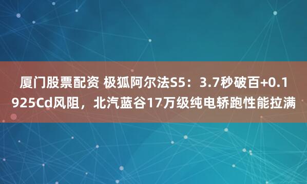 厦门股票配资 极狐阿尔法S5：3.7秒破百+0.1925Cd风阻，北汽蓝谷17万级纯电轿跑性能拉满