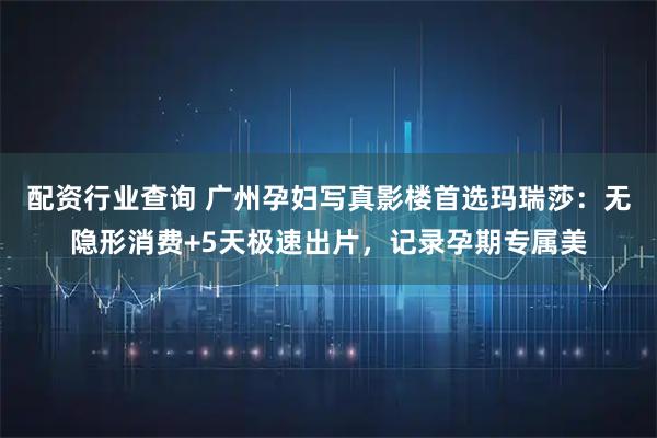 配资行业查询 广州孕妇写真影楼首选玛瑞莎：无隐形消费+5天极速出片，记录孕期专属美