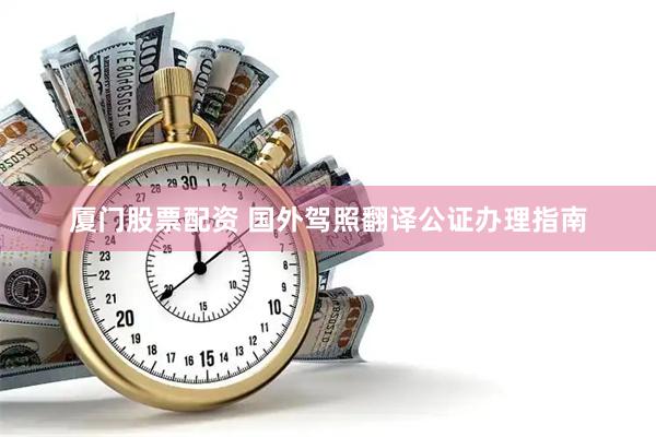 厦门股票配资 国外驾照翻译公证办理指南