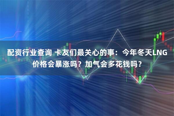 配资行业查询 卡友们最关心的事：今年冬天LNG价格会暴涨吗？加气会多花钱吗？