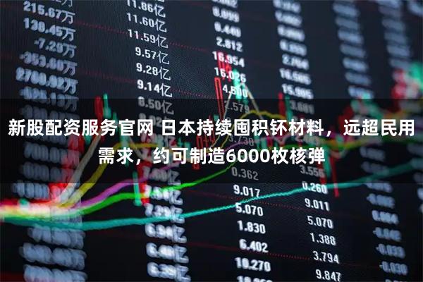 新股配资服务官网 日本持续囤积钚材料，远超民用需求，约可制造6000枚核弹