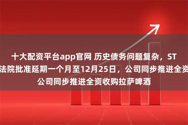 十大配资平台app官网 历史债务问题复杂，ST西发预重整获法院批准延期一个月至12月25日，公司同步推进全资收购拉萨啤酒