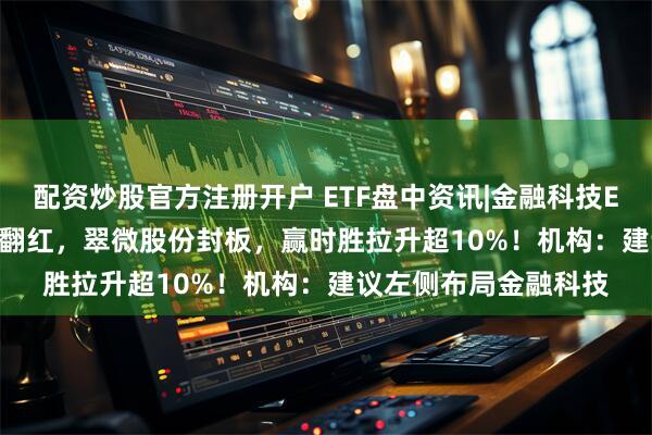 配资炒股官方注册开户 ETF盘中资讯|金融科技ETF（159851）逆市翻红，翠微股份封板，赢时胜拉升超10%！机构：建议左侧布局金融科技