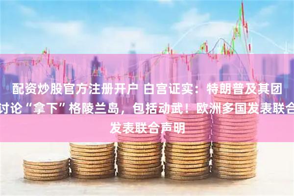 配资炒股官方注册开户 白宫证实：特朗普及其团队正讨论“拿下”格陵兰岛，包括动武！欧洲多国发表联合声明