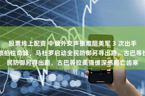 股票线上配资 中俄外交声援难阻美军 3 次出手，扣押油轮 + 航母封锁掐住命脉，马杜罗启动全民防御另寻出路，古巴等拉美强援深感唇亡齿寒