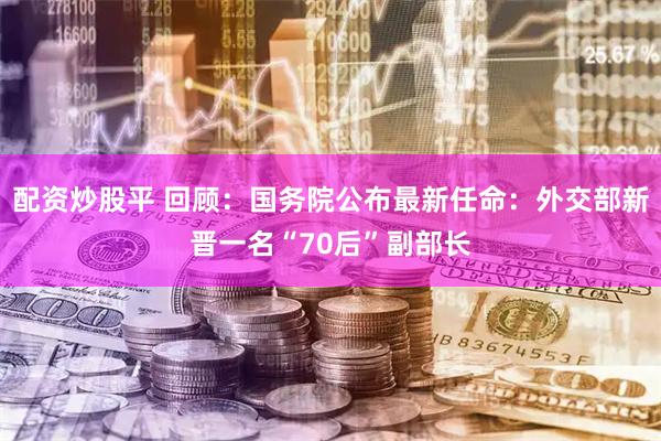 配资炒股平 回顾：国务院公布最新任命：外交部新晋一名“70后”副部长