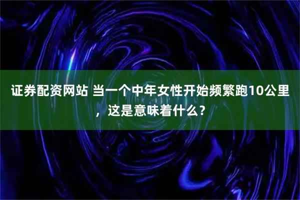 证券配资网站 当一个中年女性开始频繁跑10公里，这是意味着什么？