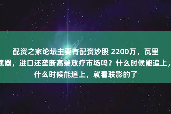 配资之家论坛主要有配资炒股 2200万，瓦里安中标直线加速器，进口还垄断高端放疗市场吗？什么时候能追上，就看联影的了