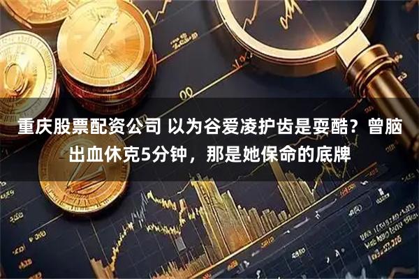 重庆股票配资公司 以为谷爱凌护齿是耍酷？曾脑出血休克5分钟，那是她保命的底牌