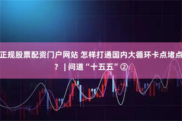 正规股票配资门户网站 怎样打通国内大循环卡点堵点？ | 问道“十五五”②