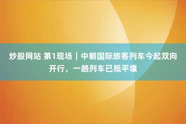 炒股网站 第1现场｜中朝国际旅客列车今起双向开行，一趟列车已抵平壤