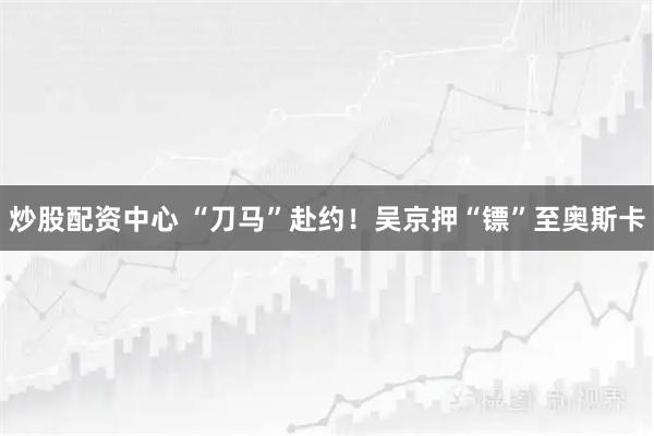 炒股配资中心 “刀马”赴约！吴京押“镖”至奥斯卡