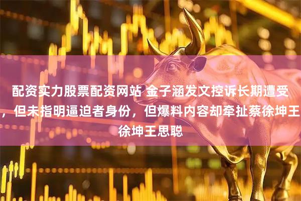配资实力股票配资网站 金子涵发文控诉长期遭受逼迫，但未指明逼迫者身份，但爆料内容却牵扯蔡徐坤王思聪