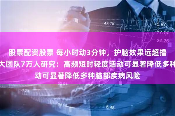 股票配资股票 每小时动3分钟,护脑效果远超撸铁、跑步!武大团队7万人研究:高频短时轻度活动可显著降低多种脑部疾病风险