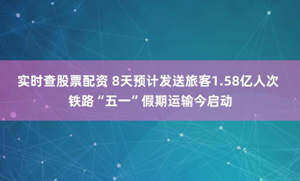 实时查股票配资 8天预计发送旅客1.58亿人次 铁路“五一”假期运输今启动