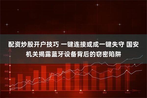 配资炒股开户技巧 一键连接或成一键失守 国安机关揭露蓝牙设备背后的窃密陷阱