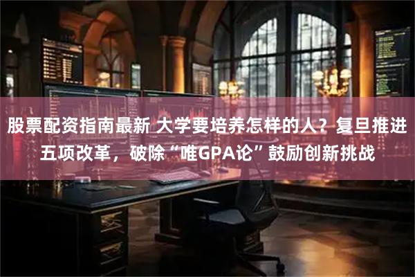 股票配资指南最新 大学要培养怎样的人？复旦推进五项改革，破除“唯GPA论”鼓励创新挑战